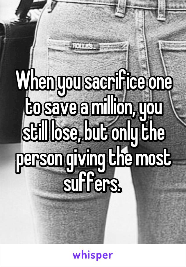 When you sacrifice one to save a million, you still lose, but only the person giving the most suffers. 