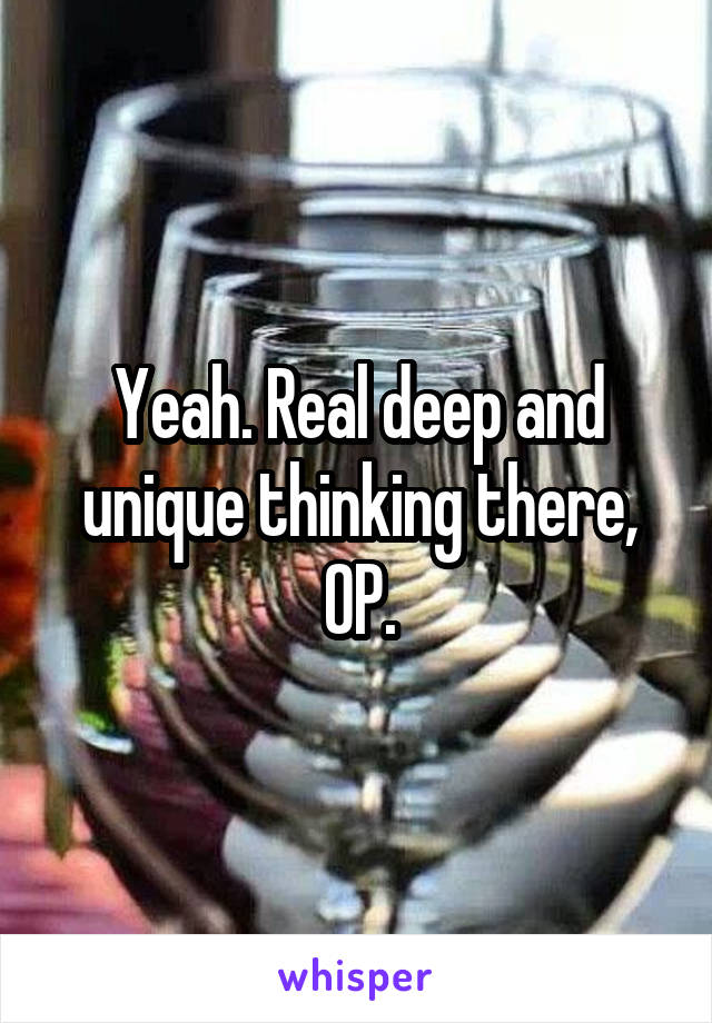 Yeah. Real deep and unique thinking there, OP.