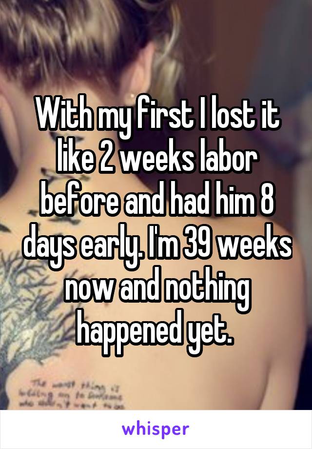 With my first I lost it like 2 weeks labor before and had him 8 days early. I'm 39 weeks now and nothing happened yet. 