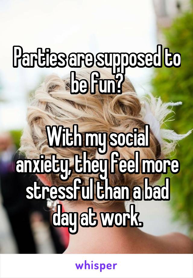 Parties are supposed to be fun?

With my social anxiety, they feel more stressful than a bad day at work.