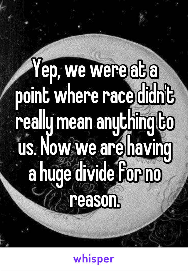 Yep, we were at a point where race didn't really mean anything to us. Now we are having a huge divide for no reason.
