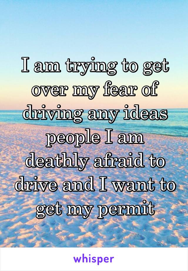 I am trying to get over my fear of driving any ideas people I am deathly afraid to drive and I want to get my permit