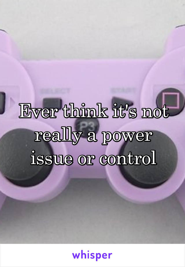 Ever think it's not really a power issue or control
