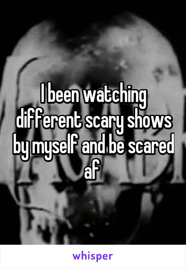 I been watching different scary shows by myself and be scared af 