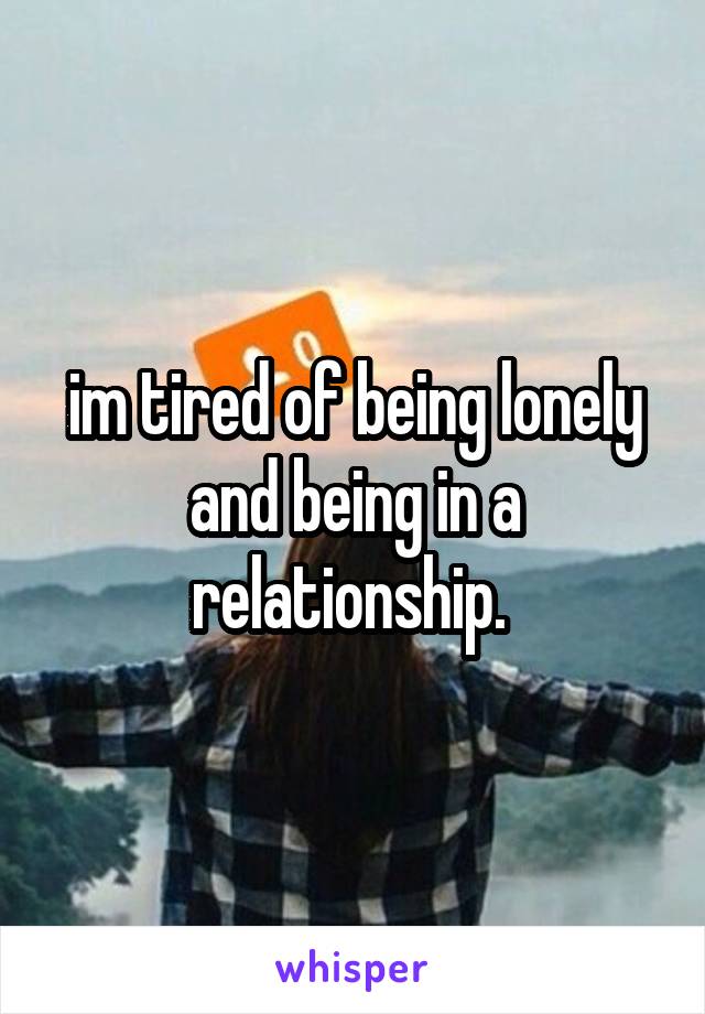 im tired of being lonely and being in a relationship. 