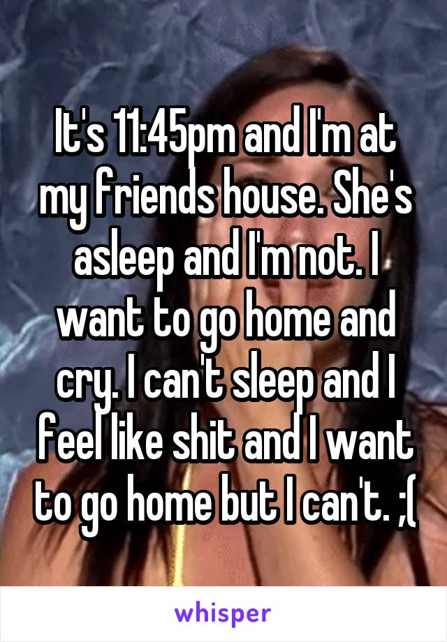 It's 11:45pm and I'm at my friends house. She's asleep and I'm not. I want to go home and cry. I can't sleep and I feel like shit and I want to go home but I can't. ;(