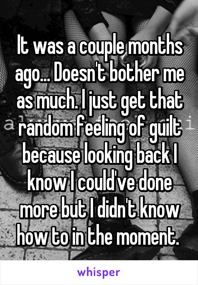 It was a couple months ago... Doesn't bother me as much. I just get that random feeling of guilt because looking back I know I could've done more but I didn't know how to in the moment. 