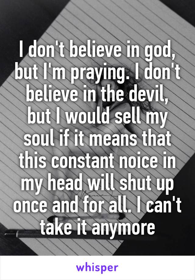 I don't believe in god, but I'm praying. I don't believe in the devil, but I would sell my soul if it means that this constant noice in my head will shut up once and for all. I can't take it anymore