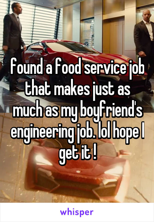 found a food service job that makes just as much as my boyfriend's engineering job. lol hope I get it !
