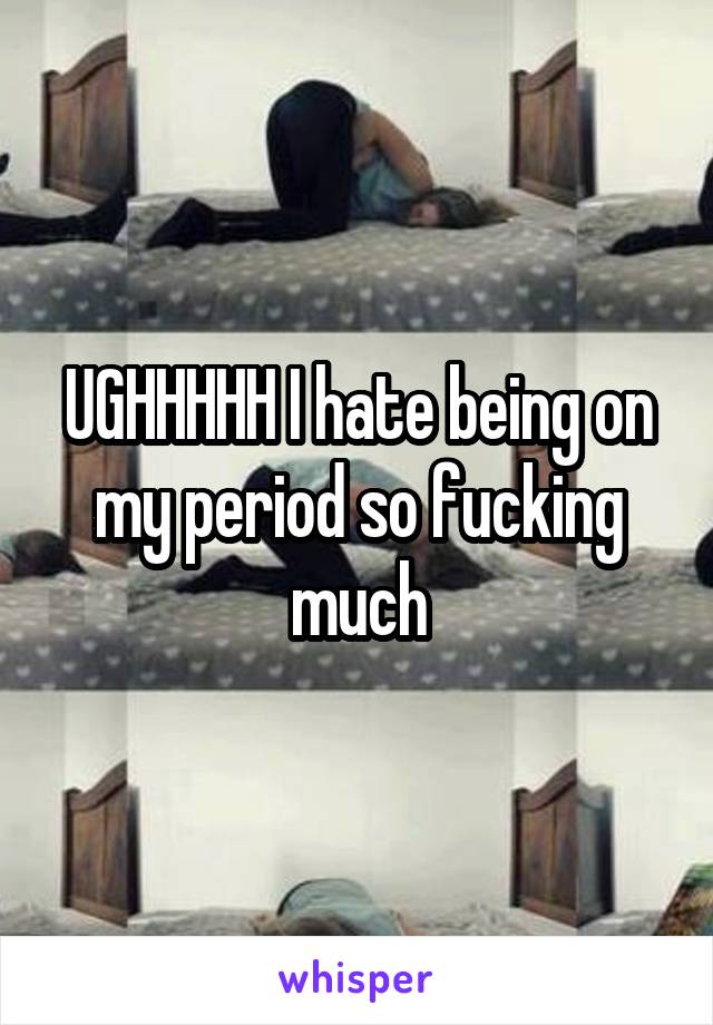 UGHHHHH I hate being on my period so fucking much