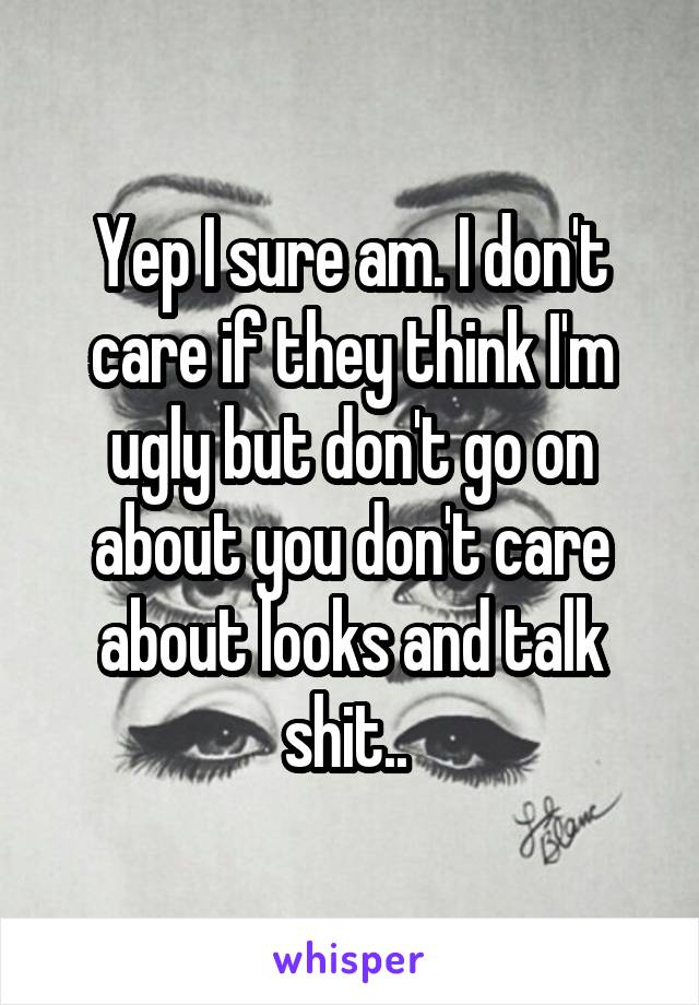 Yep I sure am. I don't care if they think I'm ugly but don't go on about you don't care about looks and talk shit.. 