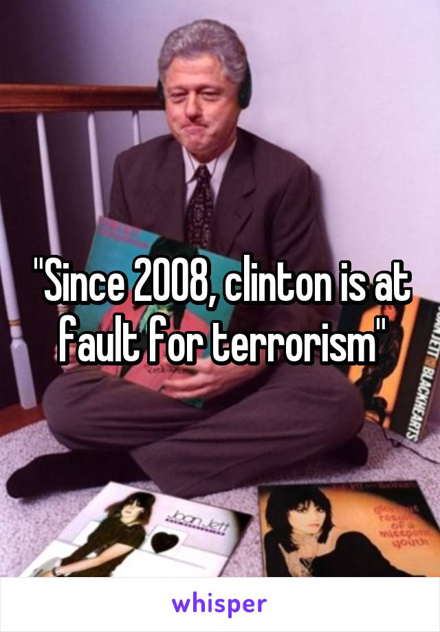 "Since 2008, clinton is at fault for terrorism"