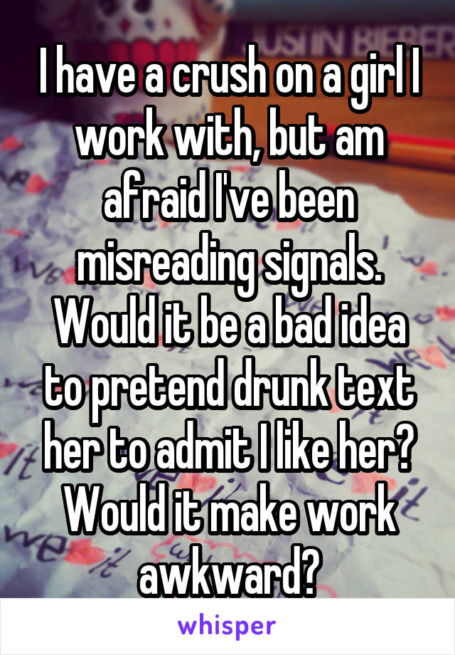 I have a crush on a girl I work with, but am afraid I've been misreading signals. Would it be a bad idea to pretend drunk text her to admit I like her? Would it make work awkward?