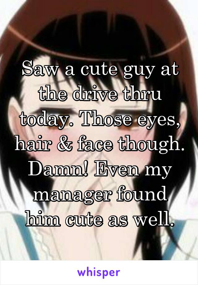 Saw a cute guy at the drive thru today. Those eyes, hair & face though. Damn! Even my manager found him cute as well.