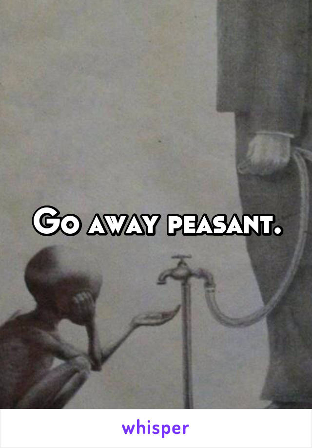 Go away peasant.