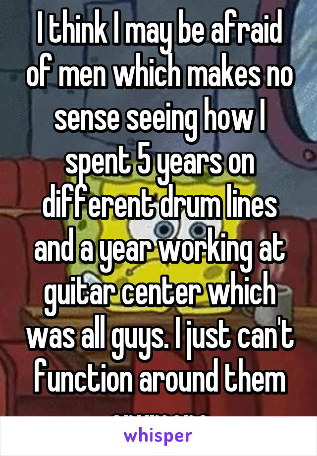 I think I may be afraid of men which makes no sense seeing how I spent 5 years on different drum lines and a year working at guitar center which was all guys. I just can't function around them anymore