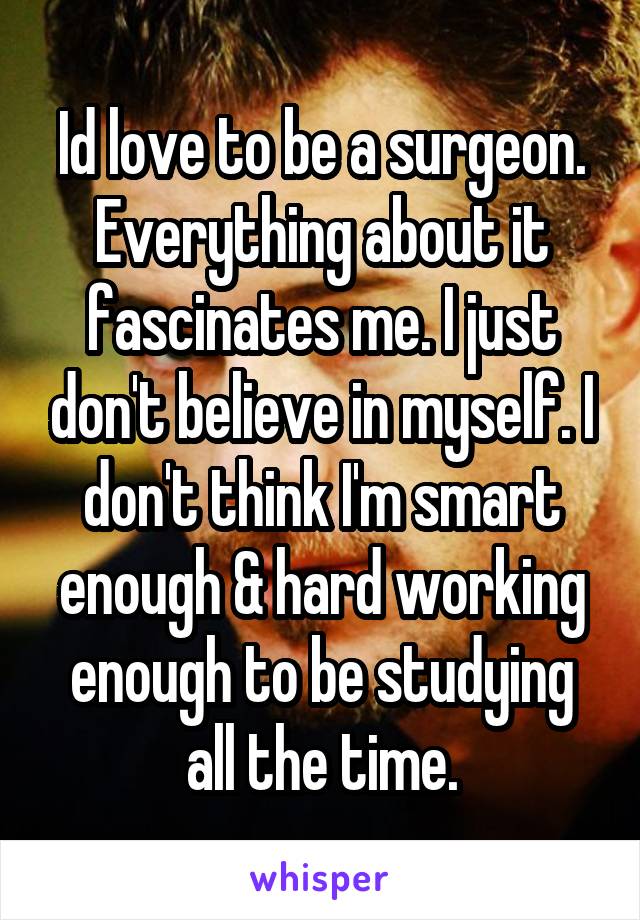 Id love to be a surgeon. Everything about it fascinates me. I just don't believe in myself. I don't think I'm smart enough & hard working enough to be studying all the time.