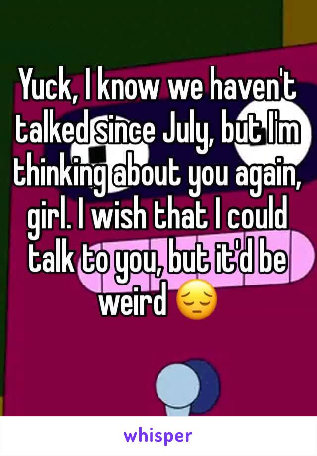 Yuck, I know we haven't talked since July, but I'm thinking about you again, girl. I wish that I could talk to you, but it'd be weird 😔