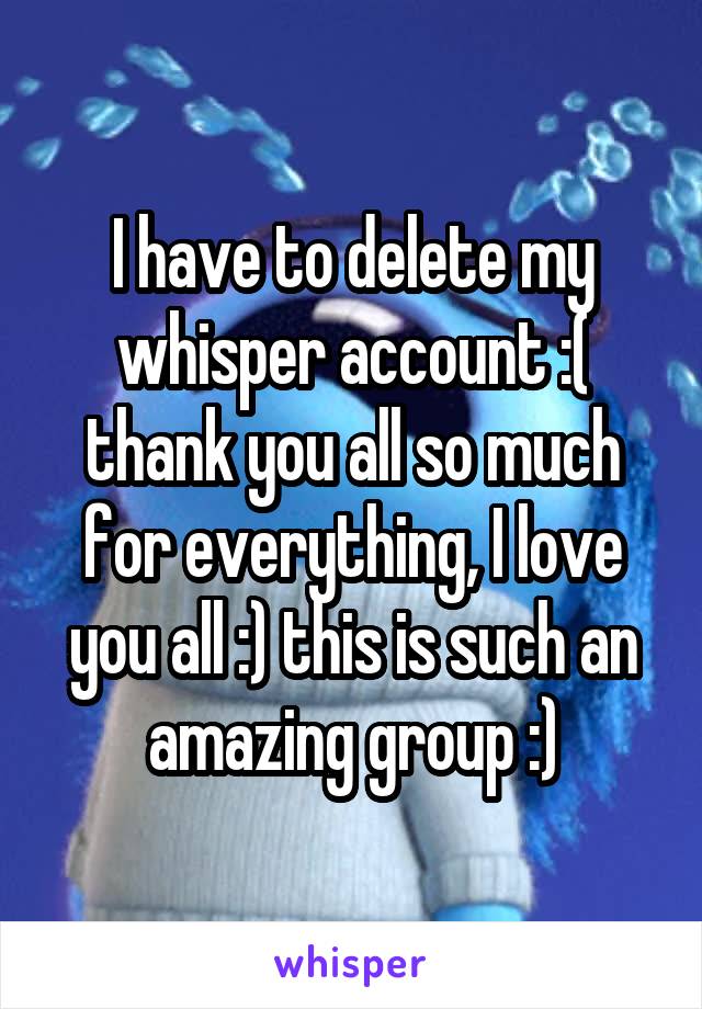 I have to delete my whisper account :( thank you all so much for everything, I love you all :) this is such an amazing group :)