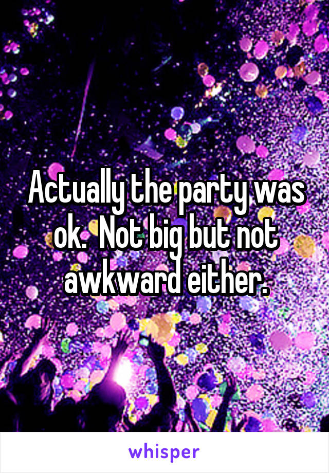 Actually the party was ok.  Not big but not awkward either.