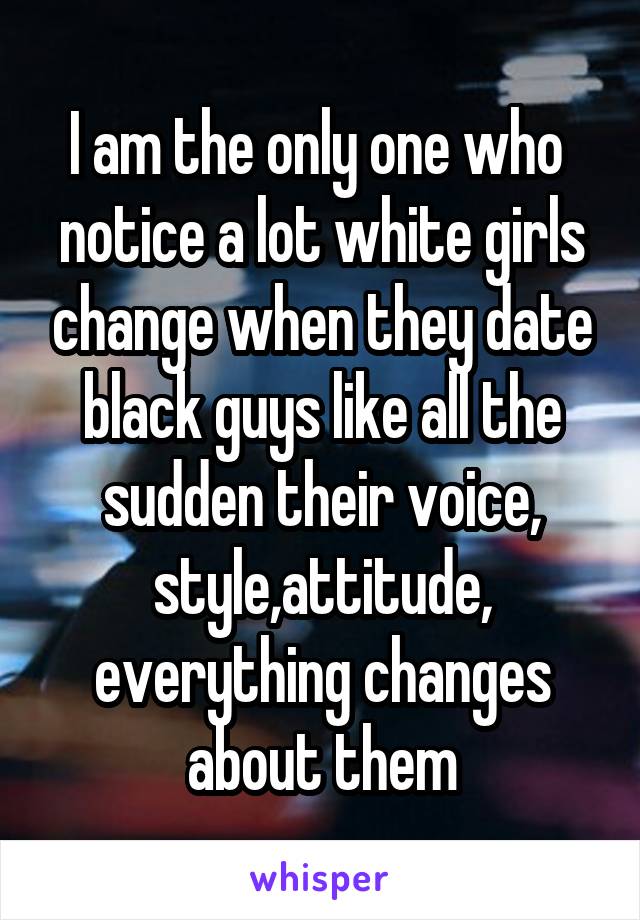 I am the only one who  notice a lot white girls change when they date black guys like all the sudden their voice, style,attitude, everything changes about them