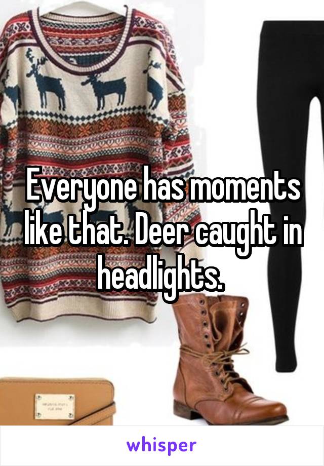 Everyone has moments like that. Deer caught in headlights. 