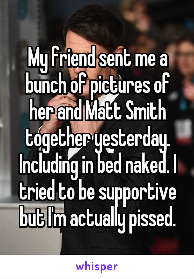 My friend sent me a bunch of pictures of her and Matt Smith together yesterday. Including in bed naked. I tried to be supportive but I'm actually pissed.
