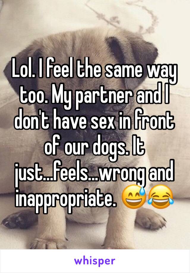 Lol. I feel the same way too. My partner and I don't have sex in front of our dogs. It just...feels...wrong and inappropriate. 😅😂