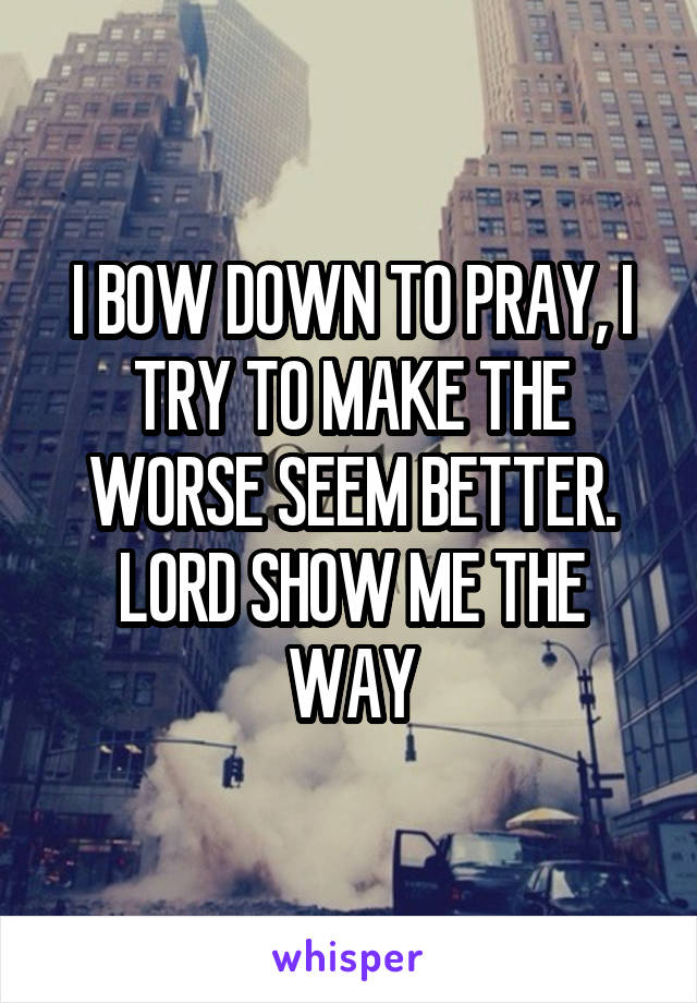 I BOW DOWN TO PRAY, I TRY TO MAKE THE WORSE SEEM BETTER. LORD SHOW ME THE WAY