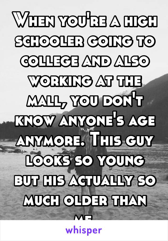 When you're a high schooler going to college and also working at the mall, you don't know anyone's age anymore. This guy looks so young but his actually so much older than me.