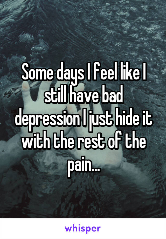 Some days I feel like I still have bad depression I just hide it with the rest of the pain...