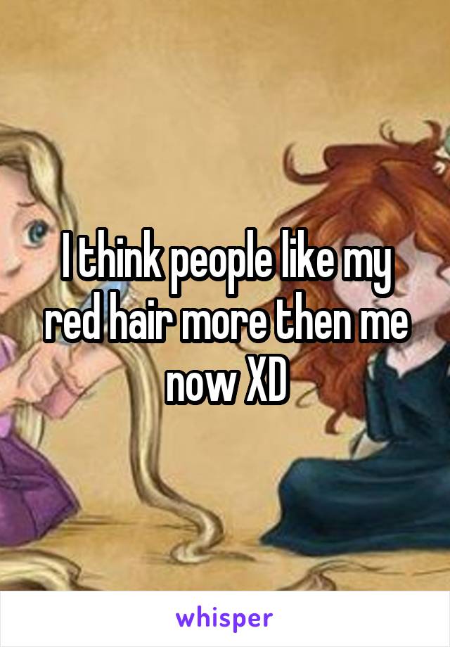 I think people like my red hair more then me now XD