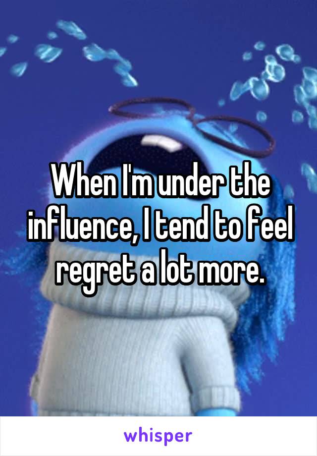When I'm under the influence, I tend to feel regret a lot more.