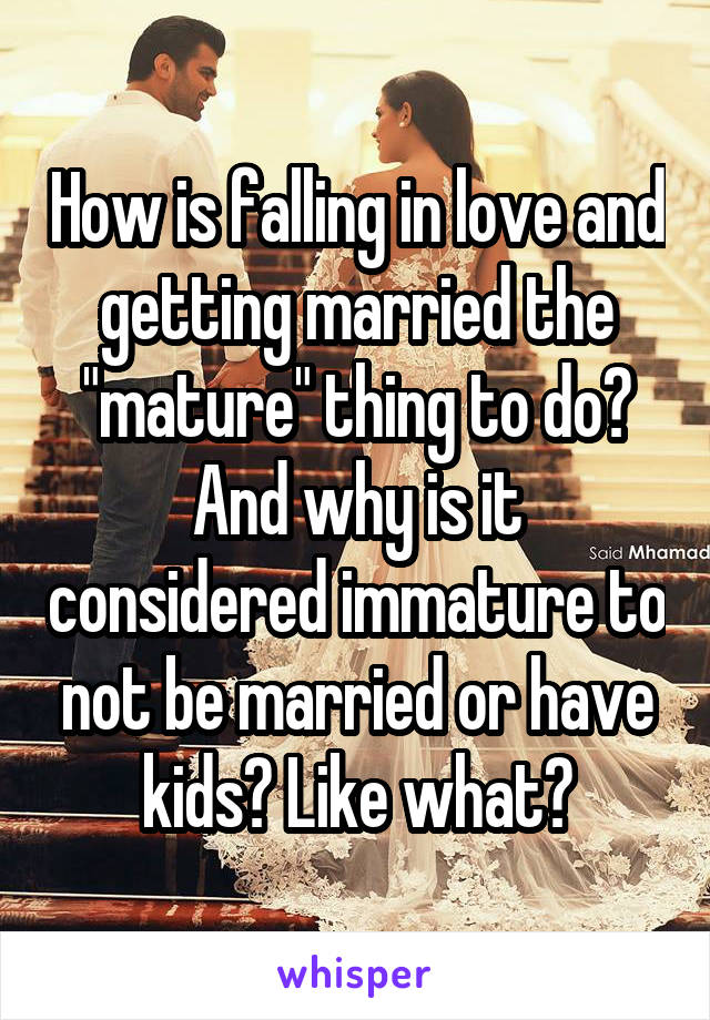 How is falling in love and getting married the "mature" thing to do? And why is it considered immature to not be married or have kids? Like what?