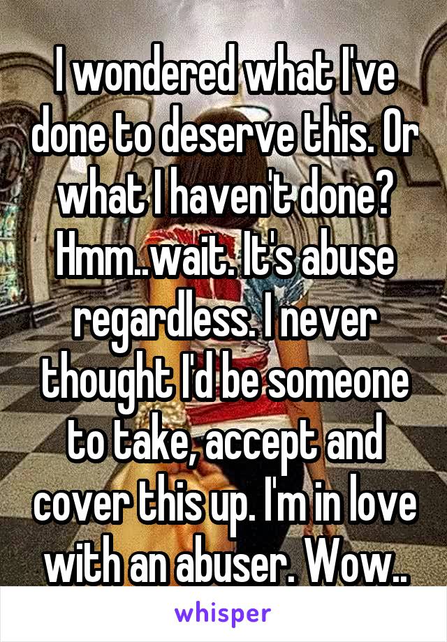 I wondered what I've done to deserve this. Or what I haven't done? Hmm..wait. It's abuse regardless. I never thought I'd be someone to take, accept and cover this up. I'm in love with an abuser. Wow..