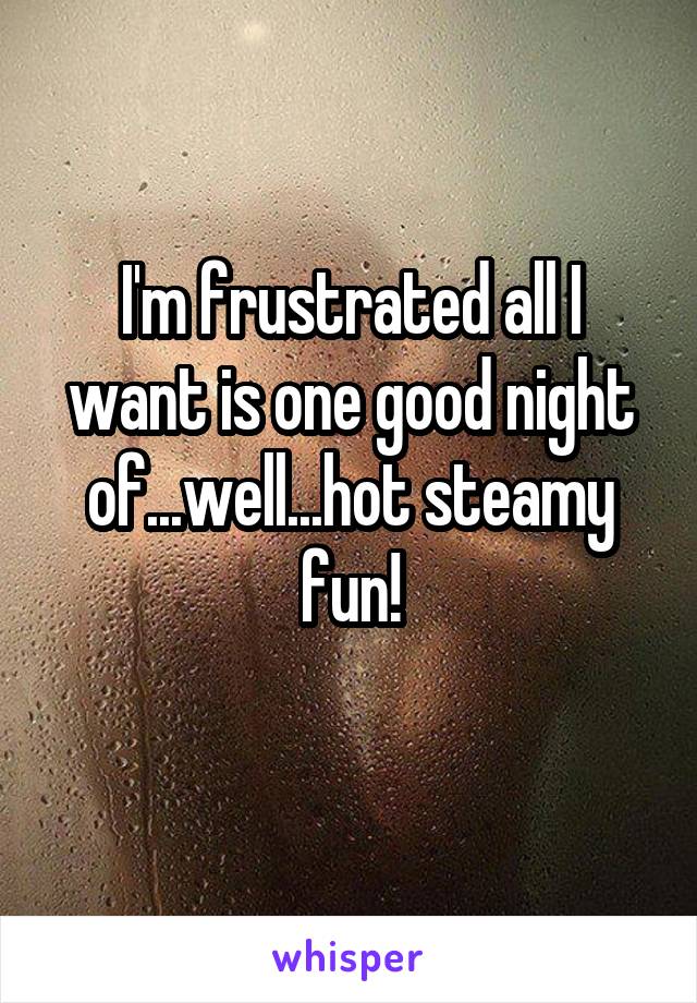 I'm frustrated all I want is one good night of...well...hot steamy fun!

