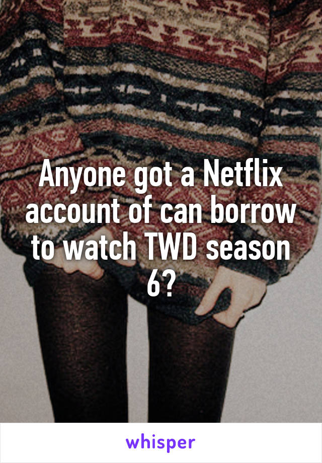 Anyone got a Netflix account of can borrow to watch TWD season 6?
