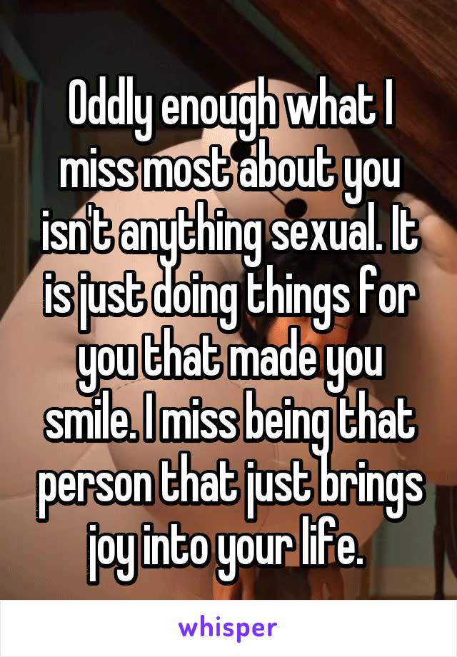 Oddly enough what I miss most about you isn't anything sexual. It is just doing things for you that made you smile. I miss being that person that just brings joy into your life. 