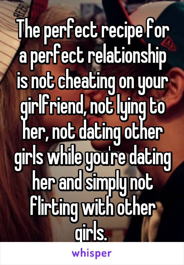 The perfect recipe for a perfect relationship is not cheating on your girlfriend, not lying to her, not dating other girls while you're dating her and simply not flirting with other girls. 