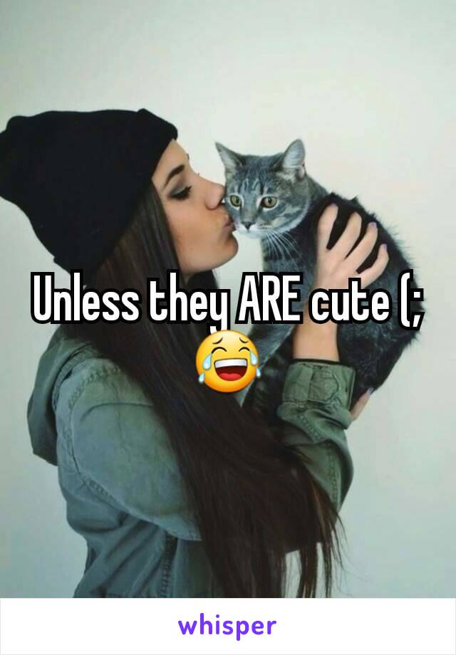 Unless they ARE cute (; 😂