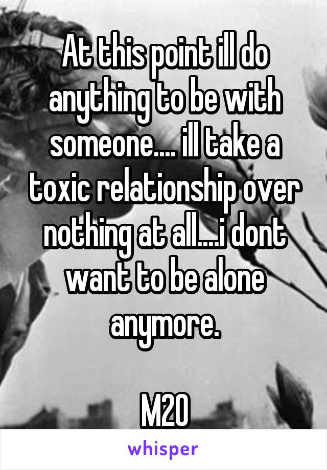 At this point ill do anything to be with someone.... ill take a toxic relationship over nothing at all....i dont want to be alone anymore.

M20