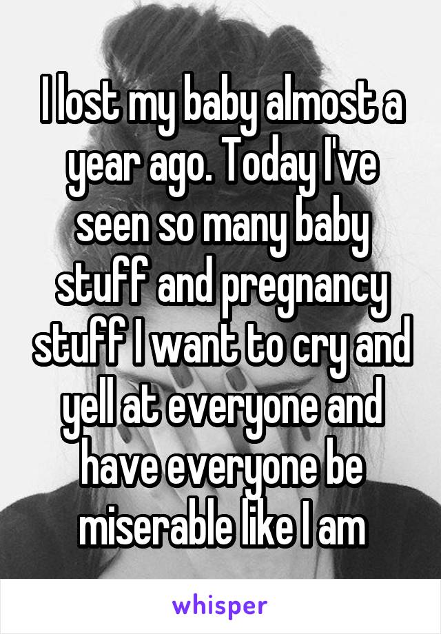 I lost my baby almost a year ago. Today I've seen so many baby stuff and pregnancy stuff I want to cry and yell at everyone and have everyone be miserable like I am