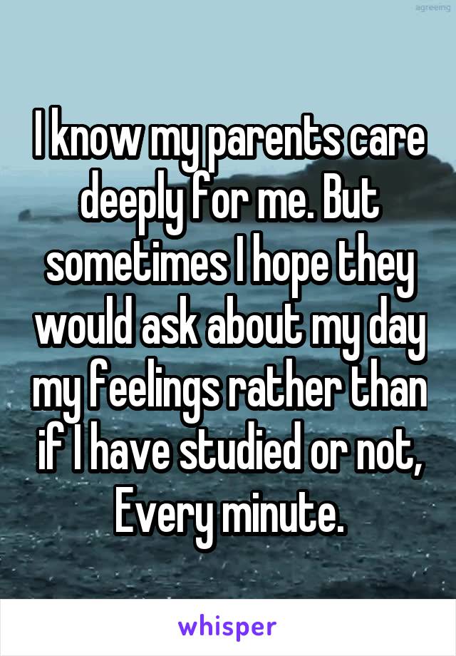 I know my parents care deeply for me. But sometimes I hope they would ask about my day my feelings rather than if I have studied or not, Every minute.