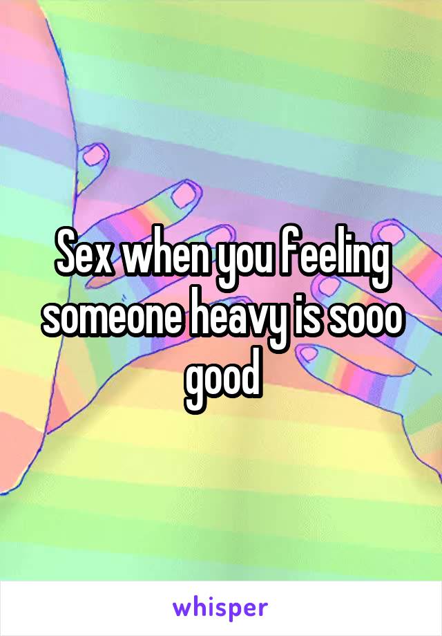 Sex when you feeling someone heavy is sooo good