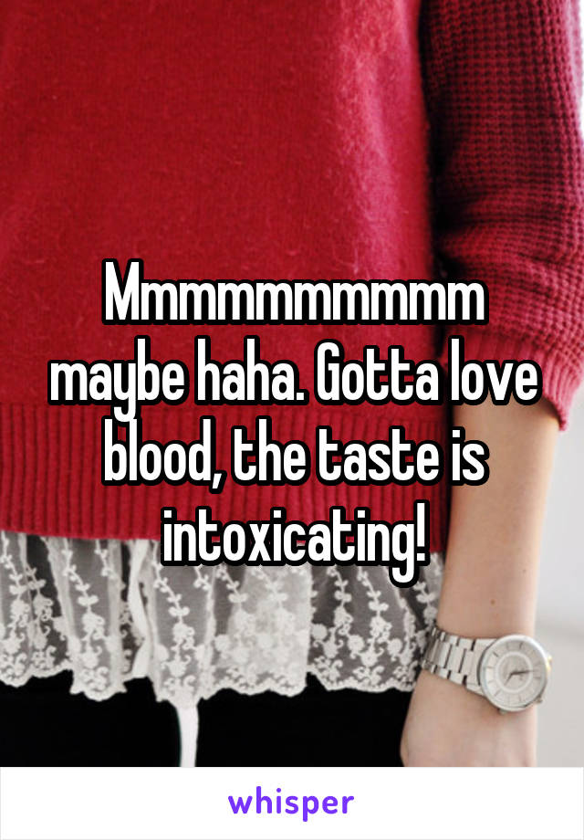 Mmmmmmmmmm maybe haha. Gotta love blood, the taste is intoxicating!