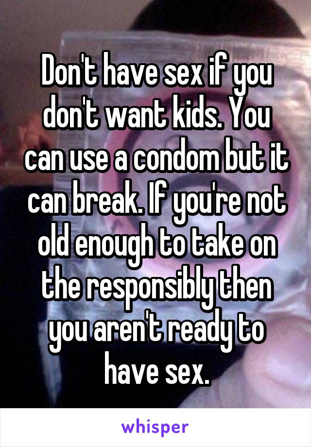Don't have sex if you don't want kids. You can use a condom but it can break. If you're not old enough to take on the responsibly then you aren't ready to have sex.