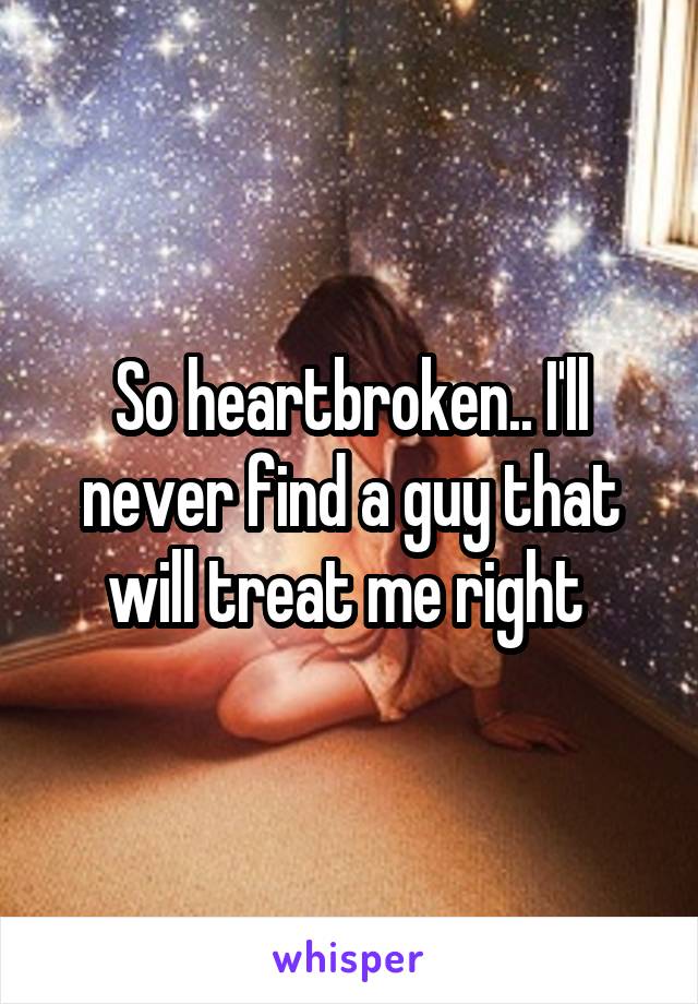 So heartbroken.. I'll never find a guy that will treat me right 