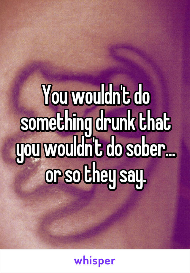 You wouldn't do something drunk that you wouldn't do sober... or so they say.