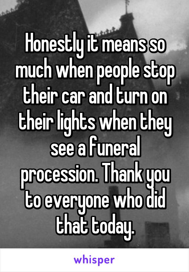 Honestly it means so much when people stop their car and turn on their lights when they see a funeral procession. Thank you to everyone who did that today.