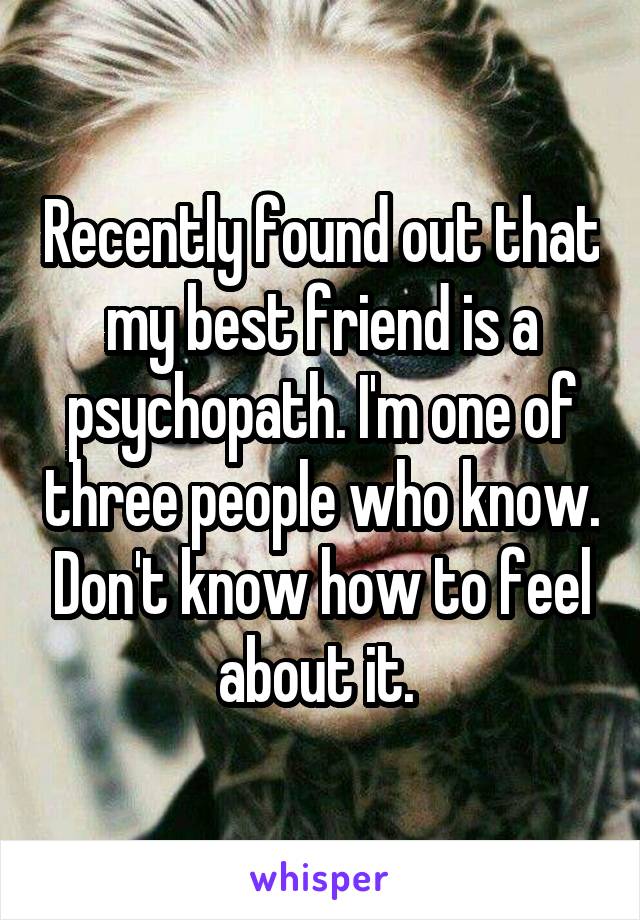 Recently found out that my best friend is a psychopath. I'm one of three people who know. Don't know how to feel about it. 